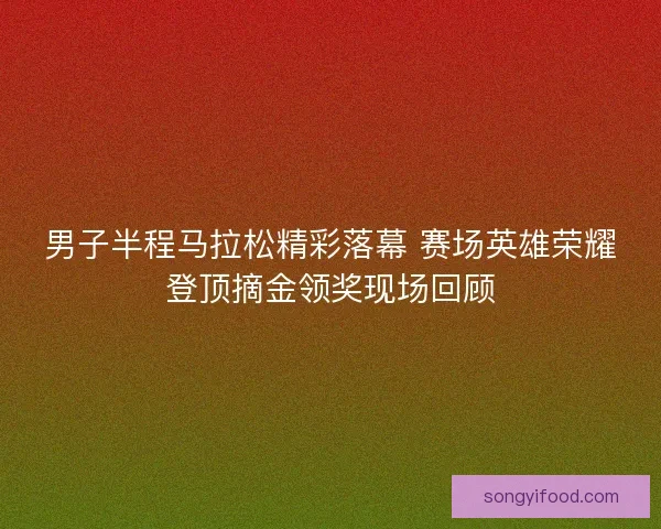 男子半程马拉松精彩落幕 赛场英雄荣耀登顶摘金领奖现场回顾