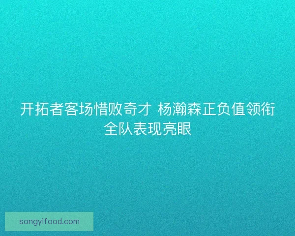 开拓者客场惜败奇才 杨瀚森正负值领衔全队表现亮眼