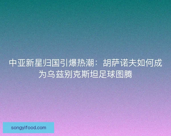 中亚新星归国引爆热潮：胡萨诺夫如何成为乌兹别克斯坦足球图腾