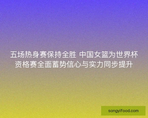 五场热身赛保持全胜 中国女篮为世界杯资格赛全面蓄势信心与实力同步提升
