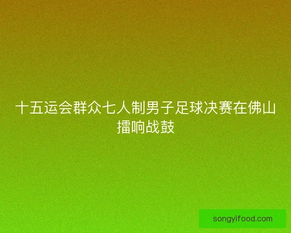 十五运会群众七人制男子足球决赛在佛山擂响战鼓